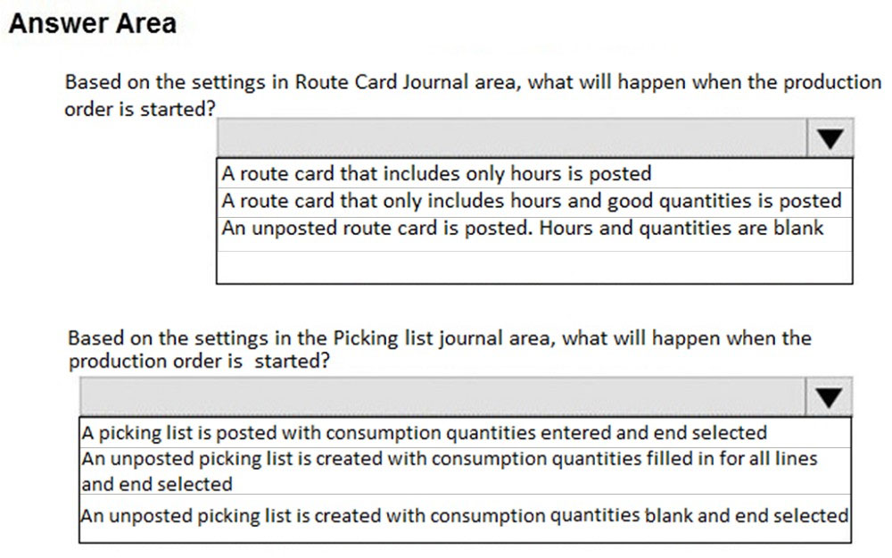 Answer Area

Based on the settings in Route Card Journal area, what will happen when the production
order is started?

A route card that includes only hours is posted
A route card that only includes hours and good quantities is posted

An unposted route card is posted. Hours and quantities are blank

Based on the settings in the Picking list journal area, what will happen when the
production order is started?

‘A picking list is posted with consumption quantities entered and end selected

An unposted picking list is created with consumption quantities filled in for all lines
land end selected

n unposted picking list is created with consumption quantities blank and end selected|