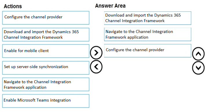 Actions

Answer Area

Configure the channel provider

Download and import the Dynamics 365
Channel Integration Framework

Download and import the Dynamics 365
Channel Integration Framework

Navigate to the Channel Integration
Framework application

Enable for mobile client

Configure the channel provider

Set up server-side synchronization

Navigate to the Channel Integration
Framework application

Enable Microsoft Teams integration

@
©

©OO