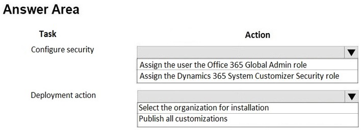Answer Area

Task Action

Configure security \v

Assign the user the Office 365 Global Admin role
Assign the Dynamics 365 System Customizer Security role

Deployment action | Vv
Select the organization for installation
Publish all customizations
