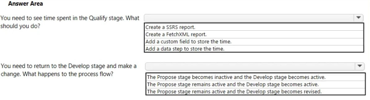 Answer Area

You need to see time spent in the Qualify stage. What
should you do?

Create a SSRS report.
Create a FetchXML report.

|Add a custom field to store the time.
|Add a data step to store the time.

You need to return to the Develop stage and make a ry,

?
change. What happens to the process flow? The Propose stage becomes inactive and the Develop stage becomes active.

The Propose stage remains active and the Develop stage becomes active.
The Propose stage remains active and the Develop stage becomes revised.