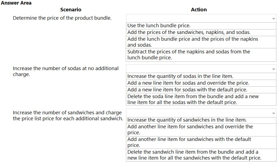 Answer Area
Scenario

Determine the price of the product bundle.

Increase the number of sodas at no additional
charge.

Increase the number of sandwiches and charge
the price list price for each additional sandwich.

Action

Use the lunch bundle price.

Add the prices of the sandwiches, napkins, and sodas.
‘Add the lunch bundle price and the prices of the napkins
and sodas.

Subtract the prices of the napkins and sodas from the
lunch bundle price.

Increase the quantity of sodas in the line item.

Add a new line item for sodas and override the price.
Add a new line item for sodas with the default price.
Delete the soda line item from the bundle and add a new
line item for all the sodas with the default price.

Increase the quantity of sandwiches in the line item.

Add another line item for sandwiches and override the
price.

Add another line item for sandwiches with the default
price.

Delete the sandwich line item from the bundle and add a
new line item for all the sandwiches with the default price.