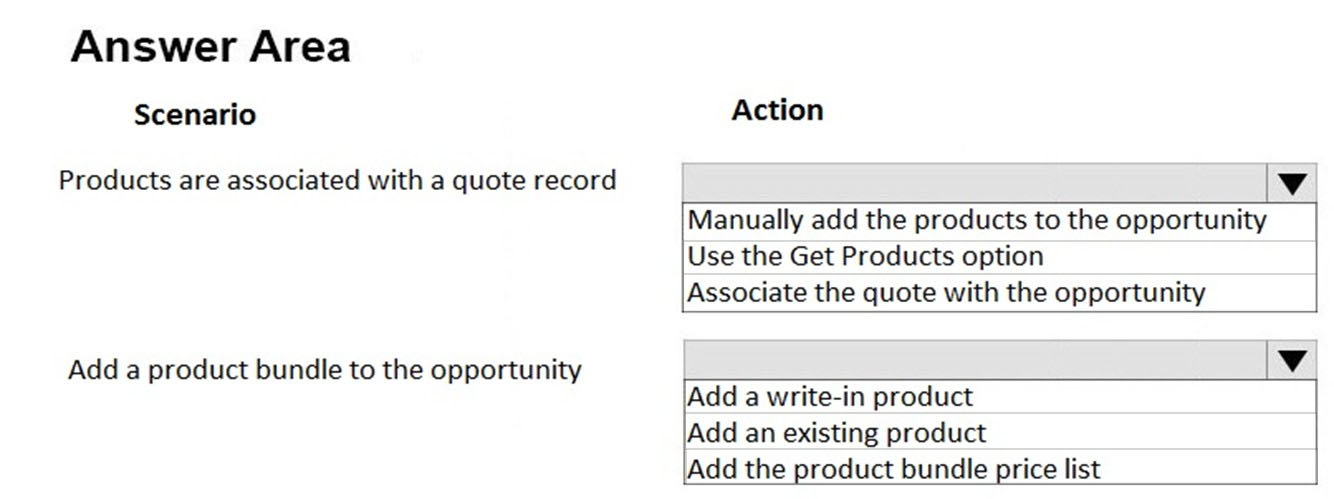 Answer Area
Scenario Action

Products are associated with a quote record | Vv

Manually add the products to the opportunity
Use the Get Products option
Associate the quote with the opportunity

Add a product bundle to the opportunity | Vv

Add a write-in product
Add an existing product
Add the product bundle price list