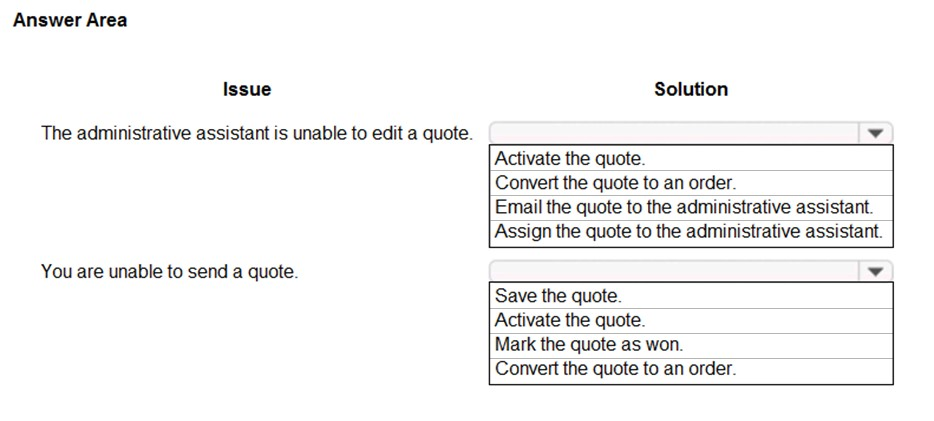 Answer Area

Issue Solution

The administrative assistant is unable to edit a quote. vv

Activate the quote.

Convert the quote to an order.

Email the quote to the administrative assistant.
Assign the quote to the administrative assistant.

You are unable to send a quote. ¥

Save the quote.

Activate the quote.

Mark the quote as won.
Convert the quote to an order.