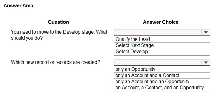 Answer Area

Question Answer Choice

You need to move to the Develop stage. What ¥

should you do? Qualify the Lead
Select Next Stage
Select Develop

Which new record or records are created? v

only an Opportunity

only an Account and a Contact

only an Account and an Opportunity

an Account, a Contact, and an Opportunity