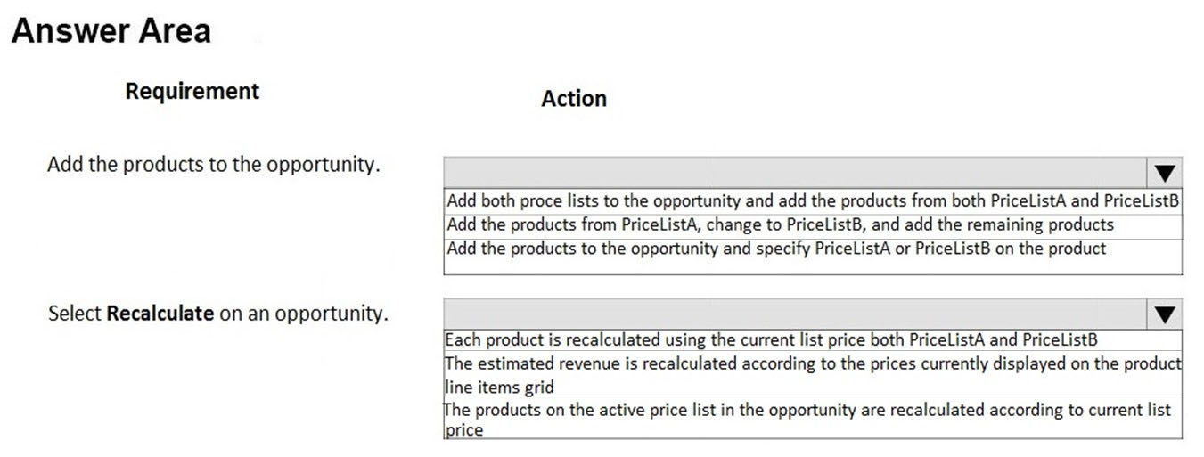 Answer Area

Requirement

Add the products to the opportunity.

Select Recalculate on an opportunity.

Action

lv

Add both proce lists to the opportunity and add the products from both PriceListA and PriceListB,
Add the products from PriceListA, change to PriceListB, and add the remaining products
Add the products to the opportunity and specify PriceListA or PriceListB on the product

lv

Each product is recalculated using the current list price both PriceListA and PriceListB
[The estimated revenue is recalculated according to the prices currently displayed on the product}
line items grid

The products on the active price list in the opportunity are recalculated according to current list

|price