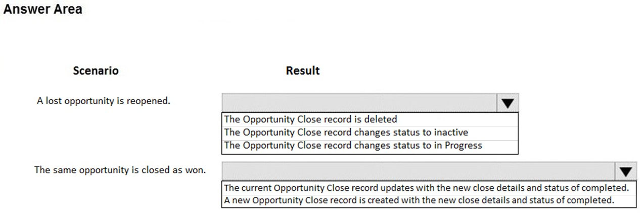 Answer Area

Scenario

A lost opportunity is reopened.

The same opportunity is closed as won.

Result

The Opportunity Close record is deleted
The Opportunity Close record changes status to inactive
The Opportunity Close record changes status to in Progress

The current Opportunity Close record updates with the new close details and status of completed.
Anew Opportunity Close record is created with the new close details and status of completed.