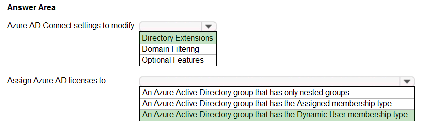 Answer Area

Azure AD Connect settings to modify: ¥

Directory Extensions
Domain Filtering
Optional Features

Assign Azure AD licenses to’ ¥

‘An Azure Active Directory group that has only nested groups
An Azure Active Directory group that has the Assigned membership type
An Azure Active Directory group that has the Dynamic User membership type