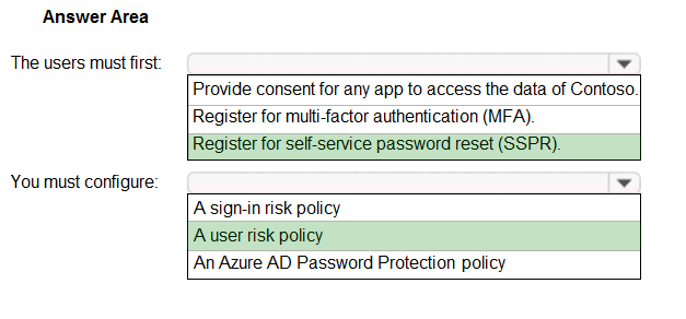 Answer Area

The users must first:

You must configure:

Y

Provide consent for any app to access the data of Contoso.
Register for multi-factor authentication (MFA).
Register for self-service password reset (SSPR).

A sign-in tisk policy
Auser risk policy
‘An Azure AD Password Protection policy