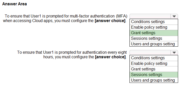 Answer Area

To ensure that User is prompted for multi-factor authentication (MFA) ¥

when accessing Cloud apps, you must configure the [answer choice]. [Conditions settings
Enable policy setting

Grant settings
Sessions settings
Users and groups setting
To ensure that User is prompted for authentication every eight ¥

hours, you must configure the [answer choice]. [ Conditions settings
Enable policy setting
Grant settings

Sessions settings

Users and groups setting