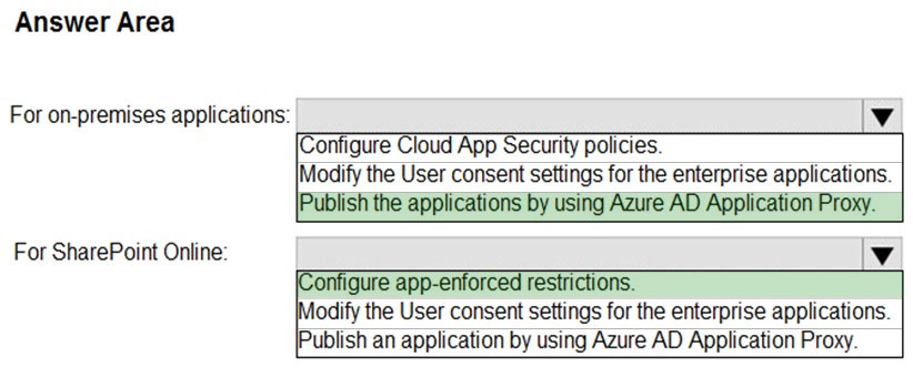 Answer Area

For on-premises applications: Vv

(Configure Cloud App Security policies.
Modify the User consent settings for the enterprise applications.
Publish the applications by using Azure AD Application Proxy.

For SharePoint Online: v

fe app-enforced restrictions.
lodify the User consent settings for the enterprise applications.
ublish an application by using Azure AD Application Proxy.