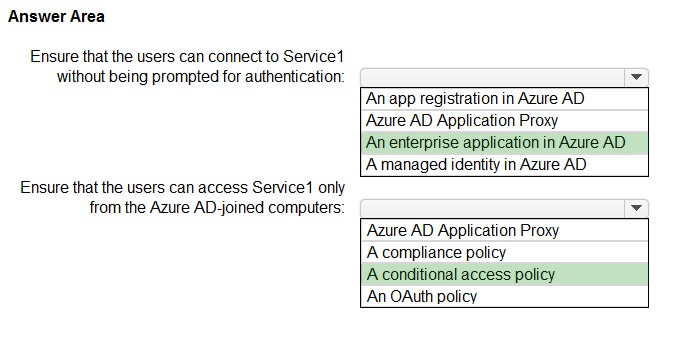 Answer Area

Ensure that the users can connect to Service
without being prompted for authentication

Ensure that the users can access Service only
from the Azure AD-joined computers

‘An app registration in Azure AD
Azure AD Application Proxy

An enterprise application in Azure AD
A managed identity in Azure AD

‘Azure AD Application Proxy
A compliance policy

A conditional access policy
An OAuth policy
