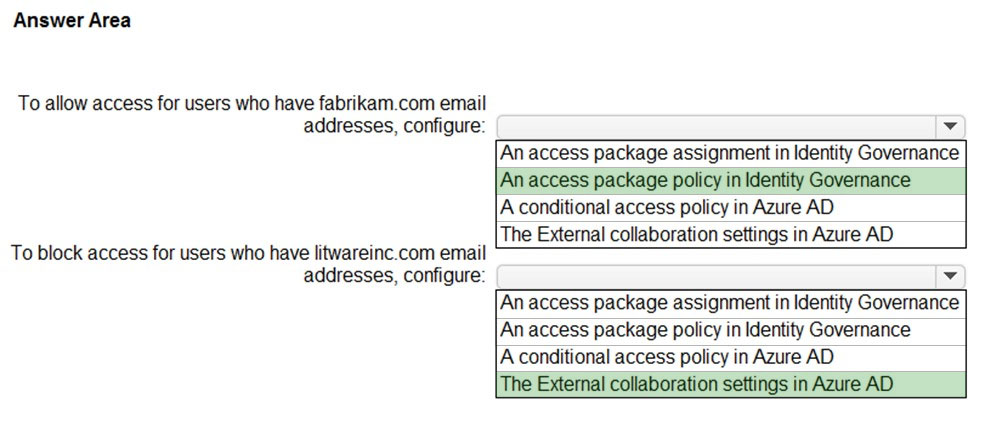 Answer Area

To allow access for users who have fabrikam.com email
addresses, configure:

To block access for users who have litwareinc.com email
addresses, configure:

v

An access package assignment in Identity Governance
An access package policy in Identity Governance

A conditional access policy in Azure AD

The External collaboration settings in Azure AD

v

An access package assignment in Identity Governance
An access package policy in Identity Governance
A conditional access policy in Azure AD

The External collaboration settings in Azure AD