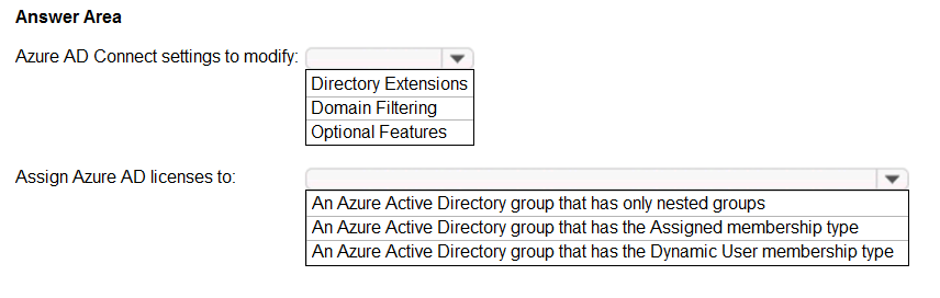 Answer Area

Azure AD Connect settings to modify: x
Directory Extensions
Domain Filtering
Optional Features

Assign Azure AD licenses to’ ¥

‘An Azure Active Directory group that has only nested groups
An Azure Active Directory group that has the Assigned membership type
An Azure Active Directory group that has the Dynamic User membership type