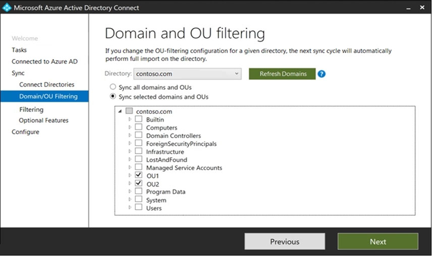 Tasks
Connected to Azure AD
Syne

Connect Directories

Filtering
Optional Features
Configure

Domain and OU filtering

If you change the OU-filtering configuration for a given directory, the next sync cycle will automatically
perform full import on the directory.

‘Sync all domains and OUs
® sync selected domains and OUs

4 Gi contoso.com

Builtin
Computers
Domain Controllers
ForeignSecurityPrincipals
Infrastructure
LostandFound
Managed Service Accounts

¥I our

I ovz
Program Data
system
Users

Next