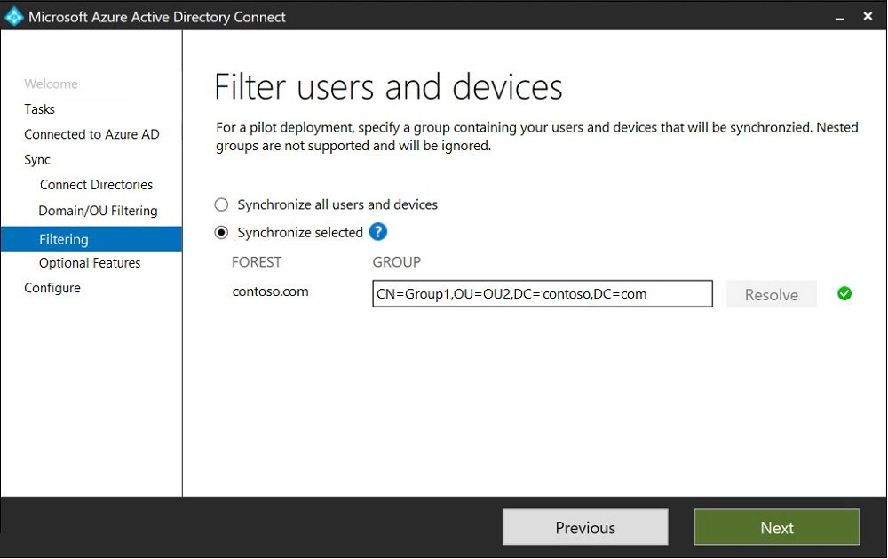 Microsoft A;

Tasks
Connected to Azure AD
Syne

Connect Directories

Domain/OU Filtering

Fi

Optional Features

ri

Configure

ctory Connect

Filter users and devices

For a pilot deployment, specify a group containing your users and devices that will be synchronzied, Nested

groups are not supported and will be ignored,

© ‘Synchronize all users and devices
® Synchronize selected @
FOREST GROUP

contoso.com CN=Group1,OU=OU2,DC=contoso,DC=com

Resolve o

Next