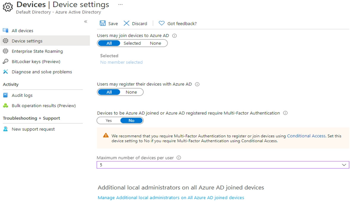 & Devices | Device settings

Default Directory - Azure Active Directory

All devices
Device settings
Enterprise State Roaming

BitLocker keys (Preview)

x0ESb E

Diagnose and solve problems
Activity

@ Audit logs

& Bulk operation results (Preview)
Troubleshooting + Support

B New support request

«

save X Discard | Q Got feedback?

Users may join devices to Azure AD ©

GENMD selected None

Selected

Users may register their devices with Azure AD ©

Devices to be Azure AD joined or Azure AD registered require Multi-Factor Authentication ©

vs Gr

Ad We recommend that you require Multi-Factor Authentication to register or join devices using Conditional Access. Set this
device setting to No if you require Multi-Factor Authentication using Conditional Access.

Maximum number of devices per user ©

5

Additional local administrators on all Azure AD joined devices

Manage Additional local administrators on All Azure AD joined devices