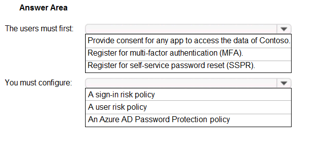 Answer Area

The users must first:

You must configure:

Y

Provide consent for any app to access the data of Contoso.
Register for multi-factor authentication (MFA).
Register for self-service password reset (SSPR).

A sign-in risk policy
Auser tisk policy
An Azure AD Password Protection policy