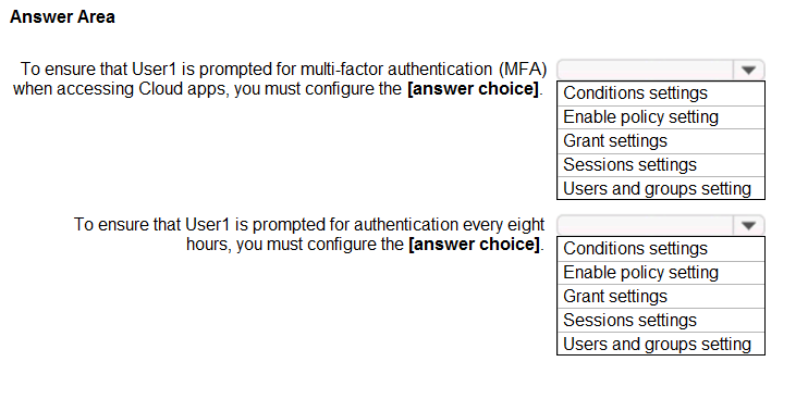 Answer Area

To ensure that User is prompted for multi-factor authentication (MFA) ¥

when accessing Cloud apps, you must configure the [answer choice]. [Conditions settings
Enable policy setting

Grant settings
Sessions settings
Users and groups setting
To ensure that User is prompted for authentication every eight ¥

hours, you must configure the [answer choice]. [ Conditions settings
Enable policy setting
Grant settings

Sessions settings

Users and groups setting