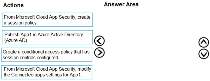 Actions

Answer Area

From Microsoft Cloud App Security, create
a session policy.

Publish App1 in Azure Active Directory
(Azure AD).

Create a conditional access policy that has
session controls configured.

From Microsoft Cloud App Security, modify

©
@

the Connected apps settings for App1.

©O