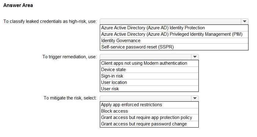Answer Area

To classify leaked credentials as high-risk, use:

To trigger remediation, use:

To mitigate the risk, select:

‘Azure Active Directory (Azure AD) Identity Protection
Azure Active Directory (Azure AD) Privileged Identity Management (PIM)
Identity Governance

Self-service password reset (SSPR)

Client apps not using Modem authentication
Device state

Sign-in risk

User location

User risk

[Apply app enforced restrictions
Block access
Grant access but require app protection policy

Grant access but require password change