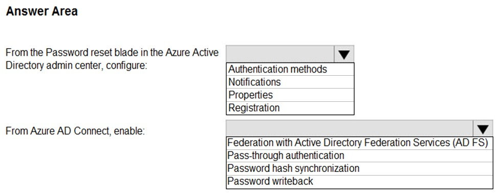 Answer Area

From the Password reset blade in the Azure Active

Directory admin center, configure: ‘Authentication methods
Notifications
Properties
Registration

From Azure AD Connect, enable: | Vv

Federation with Active Directory Federation Services (AD FS)
Pass-through authentication

Password hash synchronization

Password writeback