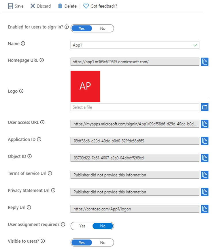 FAsave & Discard Delete | ©) Got feedback?

Enabled for users to sign-in? ©

Name © ‘Appt ¥

Homepage URL © https://app1.m365x629615.onmicrosoft.com/ i}

AP

Logo ©

User access URL © https://myappsmicrosoft.com/signin/App1/09d*58d6-d29d-40de-b0d...
Application 1D © (09d58d6-d29d-40de-bOd0-321fdc63c665

Object IDO 03709d22-7e61-4007-22a0-04dbdFf269ed

Terms of Service Url © Publisher did not provide this information

Privacy Statement Url © Publisher did not provide this information

Reply Url © https://contoso.com/Appi/logon

User assignment required? © Cs aD
Visible to users? © GSD w&