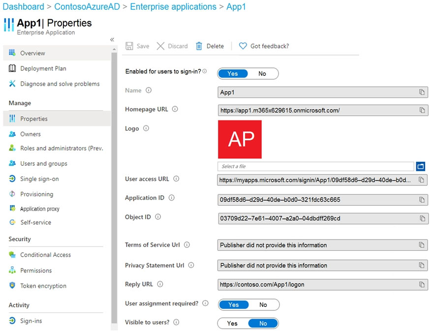 Dashboard > ContosoAzureAD > Enterprise applications > App1

tH App'| Properties

Enterprise Application
«

18 Overview
D Depioyment Plan

X Diagnose and solve problems

Manage
Ill Properties

& Owners

& Roles and administrators (Prev.
B iierniocows

D Single sign-on

® Provisioning

Application proxy

© Selt-service
Security

© Conditional Access
sh. Permissions

© Token encryption
Activity

D Sign-ins

Enabled for users to sign-in? ©

Homepage URL ©

logo ©

User access URL ©
Application 1D. ©

Object ID ©

Terms of Service Url ©
Privacy Statement Url ©
Reply URL ©

User assignment required? ©

Visible to users? ©

W delete

QD Got feedback?

{Appt

https:/app1.m365x629615.onmicrosoft.com/

AP

Sle ote io]
hitps:/myapps microsoft com/signin/App1/08df58d6-d28d-40de-b0d..._

o

Le)
Publisher did not provide this information ®
Publisher did not provide this information ®)
{hhttps:/icontoso.com/Apptilogon ®