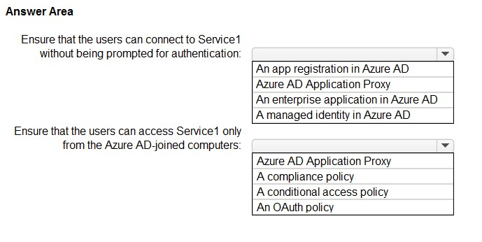Answer Area

Ensure that the users can connect to Service
without being prompted for authentication

Ensure that the users can access Service only
from the Azure AD-joined computers

‘An app registration in Azure AD
‘Azure AD Application Proxy

An enterprise application in Azure AD
A managed identity in Azure AD

‘Azure AD Application Proxy
A compliance policy

A conditional access policy
An OAuth policy