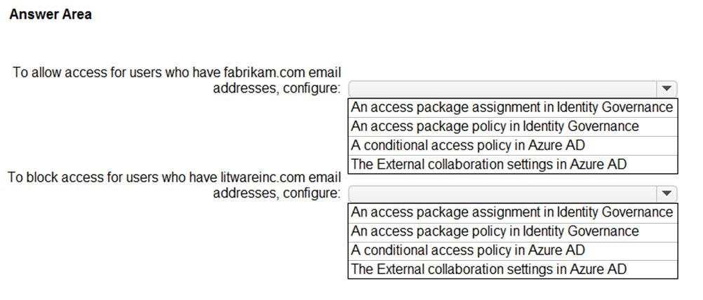 Answer Area

To allow access for users who have fabrikam.com email
addresses, configure:

To block access for users who have litwareinc.com email
addresses, configure:

v

An access package assignment in Identity Governance
An access package policy in Identity Governance

A conditional access policy in Azure AD

The External collaboration settings in Azure AD

v

An access package assignment in Identity Governance
An access package policy in Identity Governance
A conditional access policy in Azure AD

The External collaboration settings in Azure AD