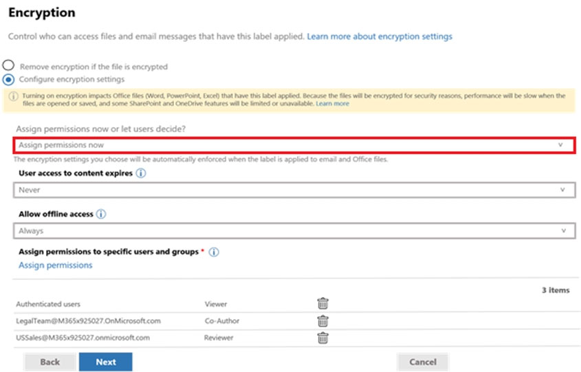 Encryption

Control who can access files and email messages that have this label applied. Learn more about encryption settings

© remove encryption ithe fs encrypted
© contigure encryption settings

Assign permissions now or let users decide?

The encryption settings you choote wil be automatically enforced when the labels appbed to eral and Office files
‘User access to content expires (i)
Never

Allow offline access (i)

Assign permissions to specific users and groups * (|)

Assign permissions
2 Items

Authenticated users Viewer G

LegnTeam@M3651925027 OnMicrosttcom conutor ry

Usseles9m365:925027 onmicrooftcom Redewee ry