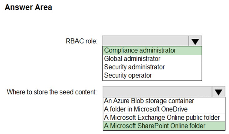 Answer Area

RBAC role:

Where to store the seed content:

Compliance administrator
Global administrator
Security administrator
Security operator

An Azure Blob storage container
|A folder in Microsoft OneDrive

A Microsoft Exchange Online public folder
|A Microsoft SharePoint Online folder