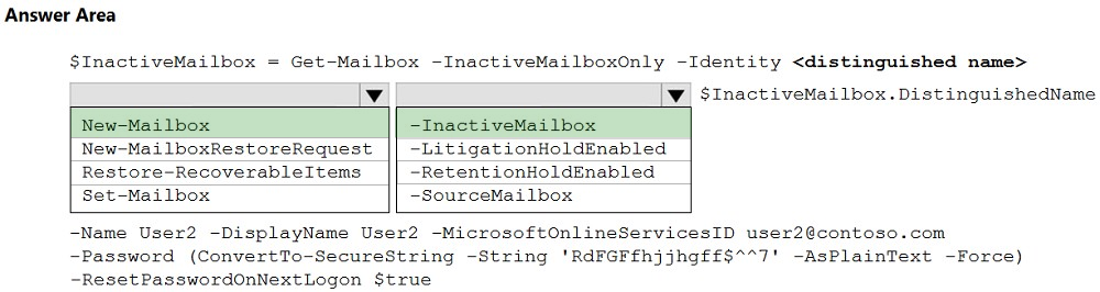 Answer Area

$InactiveMailbox

Get-Mailbox -InactiveMailboxOnly -Identity <distinguished name>
v

W $InactiveMailbox.DistinguishedName

New-Mailbox

New-Mai lboxRestoreRequest
Restore-RecoverableItems
Set—Mailbox

~InactiveMailbox
-LitigationHoldEnabled
-RetentionHoldEnabled
-SourceMailbox

-Name User2 -DisplayName User2 -MicrosoftOnlineServicesID user2@contoso.com

-Password (ConvertTo-SecureString -String 'RdFGFfhjjhgff$**7'

-AsPlainText -Force)
-ResetPasswordOnNextLogon $true