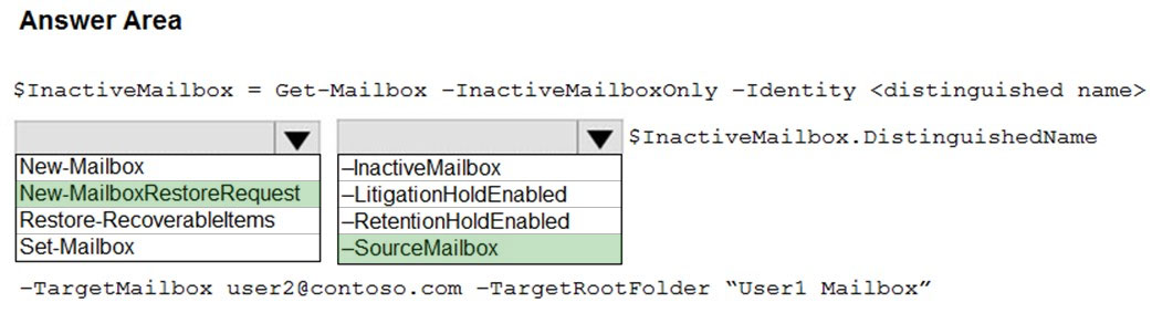 Answer Area

$InactiveMailbox = Get-Mailbox -InactiveMailboxOnly -Identity <distinguished name>
lw [iw StnactiveMailbox.DistinguishedName

INew-Mailbox InactiveMailbox

INew-MailboxRestoreRequest | |-LitigationHoldEnabled

Restore-Recoverableltems |-RetentionHoldEnabled

[Set-Mailbox |-SourceMailbox

-TargetMailbox user2@contoso.com -TargetRootFolder “Userl Mailbox”