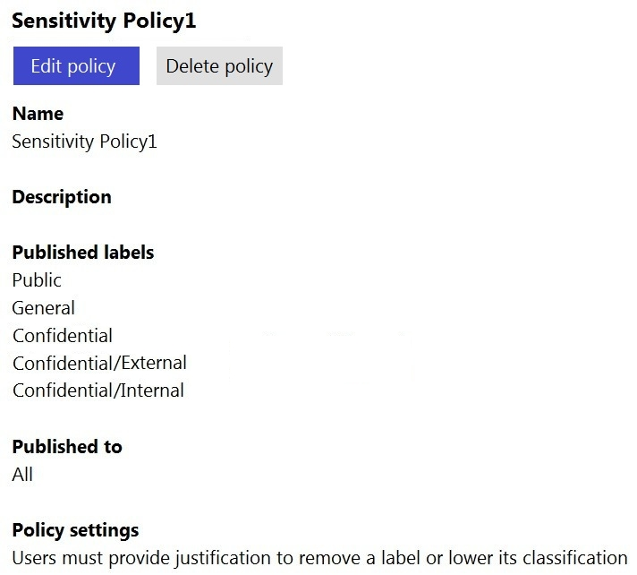 Sensitivity Policy1

Edit poli Delete policy

Name
Sensitivity Policy1

Description

Published labels
Public

General

Confidential
Confidential/External
Confidential /Internal

Published to
All

Policy settings
Users must provide justification to remove a label or lower its classification