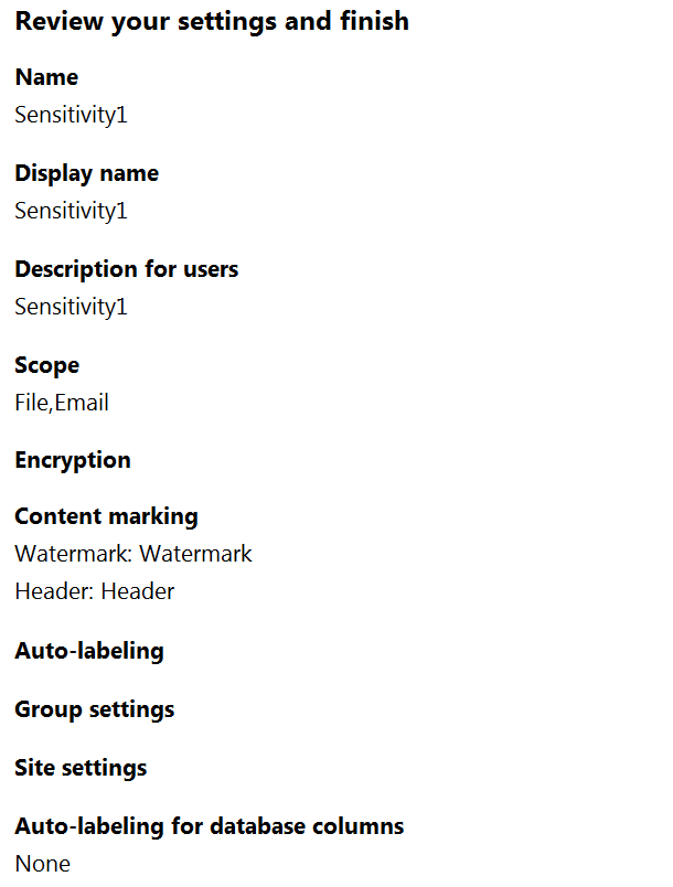 Review your settings and finish

Name
Sensitivity

Display name
Sensitivity

Description for users
Sensitivity

Scope
File,Email

Encryption

Content marking
Watermark: Watermark
Header: Header

Auto-labeling
Group settings
Site settings

Auto-labeling for database columns
None