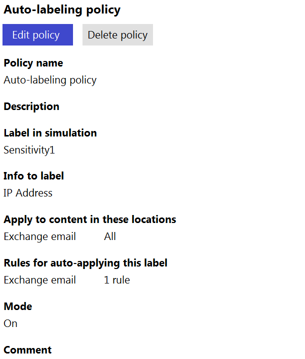 Auto-labeling policy

Edit policy Delete policy

Policy name
Auto-labeling policy

Description

Label in simulation
Sensitivity

Info to label
IP Address

Apply to content in these locations
Exchange email All

Rules for auto-applying this label
Exchange email 1rule

Mode
On

Comment