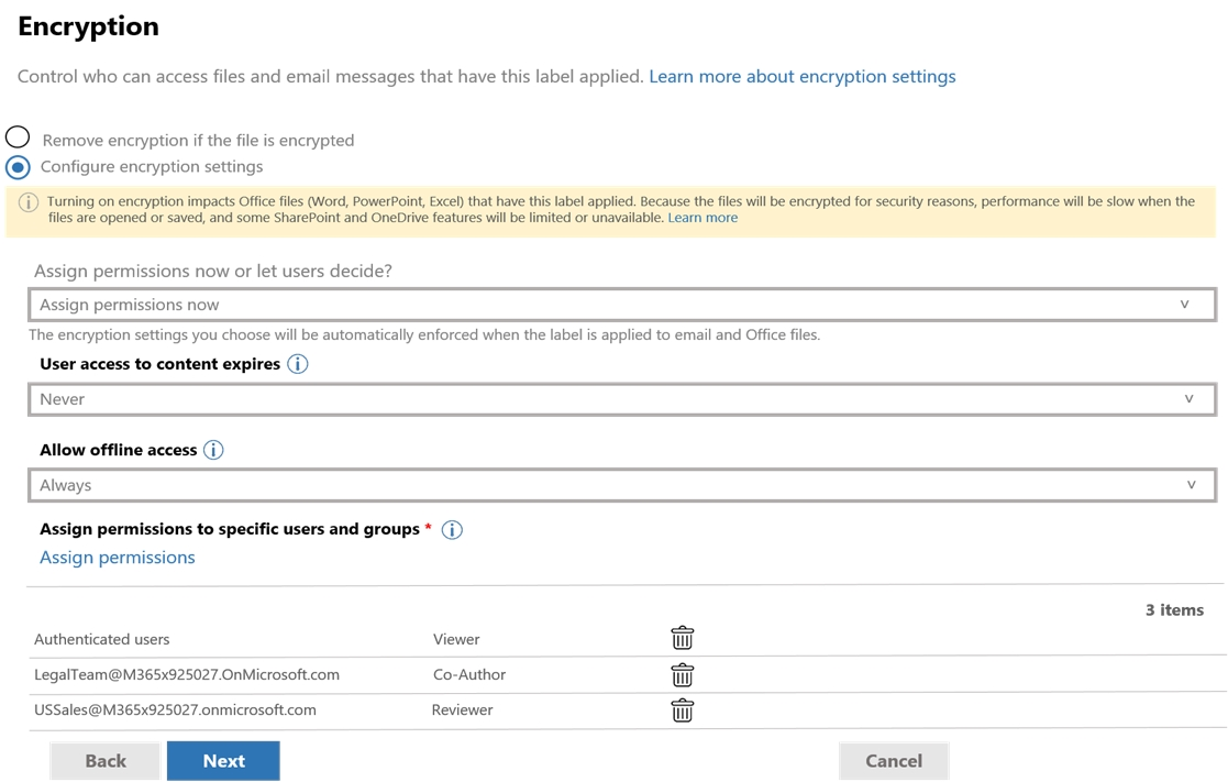 Encryption

Control who can access files and email messages that have this label applied. Learn more about encryption settings

© Remove encryption if the file is encrypted
© Configure encryption settings

Assign permissions now or let users decide?

Assign permissions now

The encryption settings you choose will be automatically enforced when the label is applied to email and Office files.

User access to content expires (i)

Never

Allow offline access (7)

Assign permissions to specific users and groups * (i)
Assign permissions

3 items
‘Authenticated users Viewer ww
LegalTeam@M365x925027.OnMicrosoft.com Co-Author wv
UsSales@M365x925027.onmicrosoft.com Reviewer wv

~ Ey cane