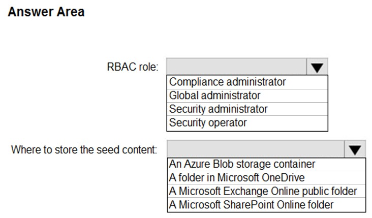 Answer Area

RBAC role:

Where to store the seed content:

Compliance administrator
Global administrator
Security administrator
Security operator

An Azure Blob storage container
|A folder in Microsoft OneDrive
A Microsoft Exchange Online public folder

|A Microsoft SharePoint Online folder
