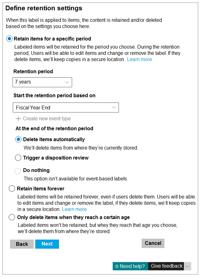 Define retention settings

When this label is applied to items, the content is retained and/or deleted
based on the settings you choose here

@ Retain items for a specific period
Labeled items will be retained for the period you choose. During the retention
period, Users will be able to edit items and change or remove the label. If they
delete items, we'll keep copies in a secure location. Learn more

Retention period

Start the retention period based on

| Fiscal Year End

+ Create new event type
Atthe end of the retention period

@ Delete items automatically
We'll delete items from where they're currently stored

CO Trigger a disposition review

Do nothing
This option isn’t available for event-based labels

© Retain items forever
Labeled items will be retained forever, even if users delete them. Users will be able
to edit items and change or remove the label, if they delete items, we'll keep copies
ina secure location. Lear more

CO Only delete items when they reach a certain age
Labeled items won't be retained, but whey they reach that age you choose,
we'll delete them from where they're stored

Back [TT Cancel