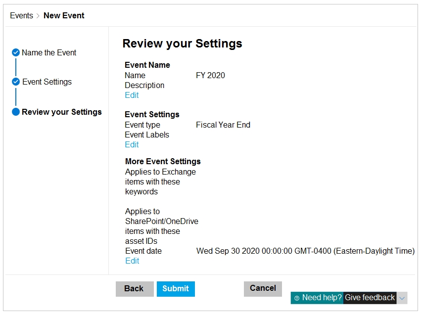 Events > New Event

Review your Settings
@ Name the Event

| Event Name

Name FY 2020
@ Event Settings Description
| Edit

@ Review your Settings Event Settings

Event type Fiscal Year End
Event Labels
Edit

More Event Settings
Applies to Exchange
items with these
keywords

Applies to

SharePoint/OneDrive

items with these

asset IDs

Event date Wed Sep 30 2020 00:00:00 GMT-0400 (Eastem-Daylight Time)
Edit

Back [ET Cancel