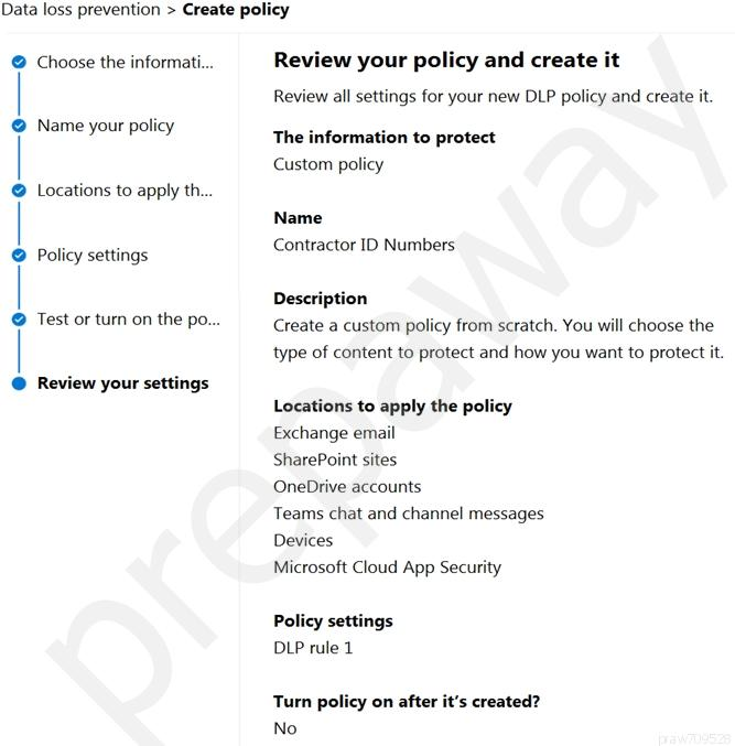 Data loss prevention > Create policy

Choose the informati...

Name your policy

Locations to apply th...

Policy settings

Test or turn on the po...

Review your settings

Review your policy and create it

Review all settings for your new DLP policy and create it.

The information to protect
Custom policy

Name
Contractor ID Numbers

Description
Create a custom policy from scratch. You will choose the
type of content to protect and how you want to protect it.

Locations to apply the policy
Exchange email

SharePoint sites

OneDrive accounts

Teams chat and channel messages
Devices

Microsoft Cloud App Security

Policy settings
DLP rule 1

Turn policy on after it’s created?
No