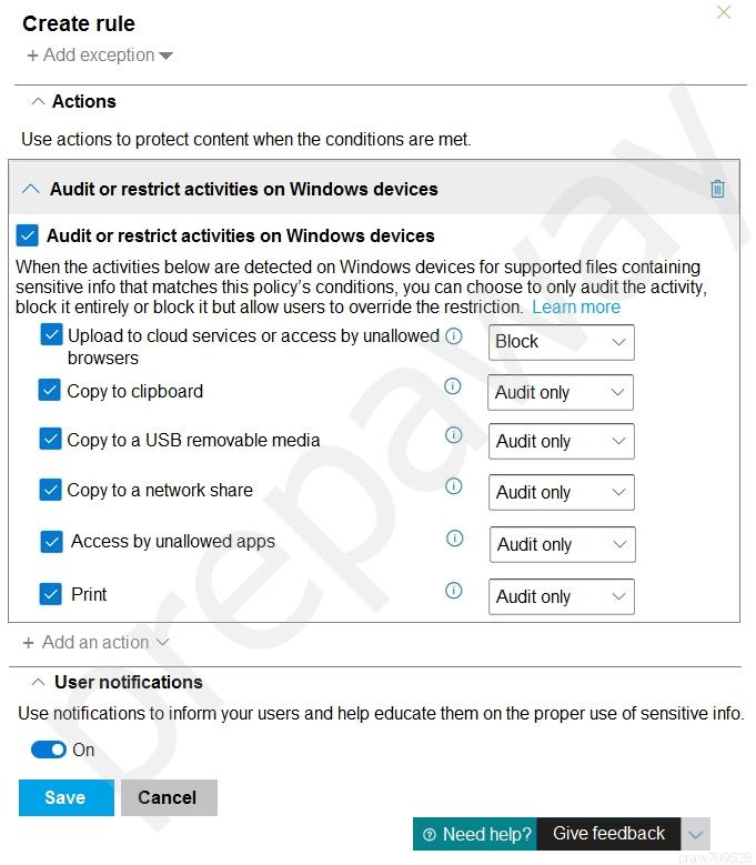 Create rule
+ Add exception ¥

+ Actions

Use actions to protect content when the conditions are met.

/» Audit or restrict activities on Windows devices W

@ Audit or restrict activities on Windows devices

When the activities below are detected on Windows devices for supported files containing
sensitive info that matches this policy's conditions, you can choose to only audit the activity,
block it entirely or block it but allow users to override the restriction. Learn more

Upload to cloud services or access by unallowed@ [Block v ]
browsers UC __
i Copy to clipboard {0} | Audit only
© copy to a USB removable media © | Audit ony |
© Copy to a network share © | Audit only v |
[& Access by unallowed apps © [audit only v |
@ Print © [audit only v |

+ Add an action v

User notifications
Use notifications to inform your users and help educate them on the proper use of sensitive info.

@o

cae