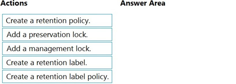Actions Answer Area

Create a retention policy.

Add a preservation lock.

Add a management lock.

Create a retention label.

Create a retention label policy.