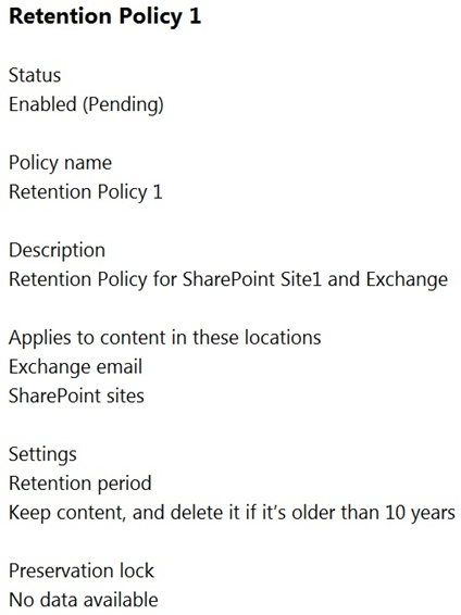 Retention Policy 1

Status
Enabled (Pending)

Policy name
Retention Policy 1

Description
Retention Policy for SharePoint Sitel and Exchange

Applies to content in these locations.
Exchange email
SharePoint sites

Settings
Retention period
Keep content, and delete it if it's older than 10 years

Preservation lock
No data available