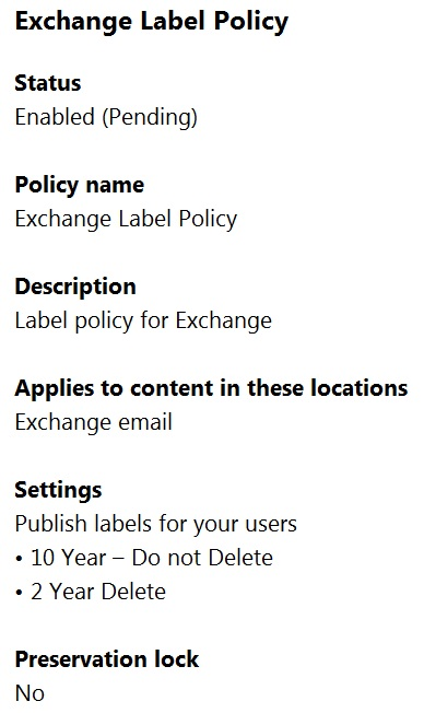 Exchange Label Policy

Status
Enabled (Pending)

Policy name
Exchange Label Policy

Description
Label policy for Exchange

Applies to content in these locations
Exchange email

Settings

Publish labels for your users
+ 10 Year — Do not Delete

+ 2 Year Delete

Preservation lock
No