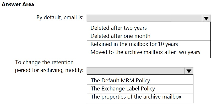 Answer Area

By default, email is:

Deleted after two years

Deleted after one month

Retained in the mailbox for 10 years

Moved to the archive mailbox after two years

To change the retention
period for archiving, modify: Vv

The Default MRM Policy
The Exchange Label Policy
The properties of the archive mailbox