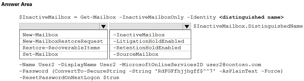 Answer Area

$InactiveMailbox = Get-Mailbox -InactiveMailboxOnly -Identity <distinguished name>

Vv [Ww $InactiveMailbox.DistinguishedName
New-Mailbox ~Inact iveMailbox
New-MailboxRestoreRequest || -LitigationHoldEnabled
Restore-RecoverableItems -RetentionHoldEnabled
Set-Mailbox -SourceMailbox

-Name User2 -DisplayName User2 -MicrosoftOnlineServicesID user2@contoso.com
-Password (ConvertTo-SecureString -String 'RdFGFfhjjhgff$**7' -AsPlainText -Force)
-ResetPasswordOnNextLogon $true