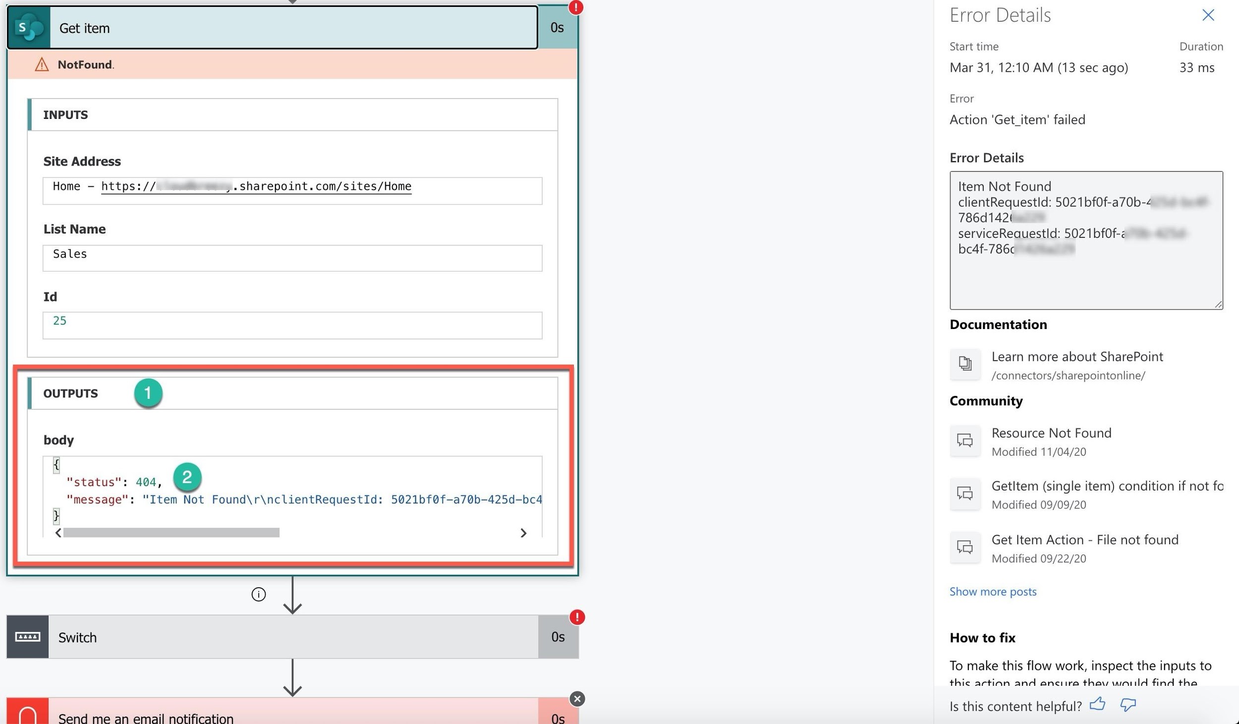 % — @
Get item

A NotFound.

INPUTS

Site Address

Home — https:// ,+ sharepoint. com/sites/Home

List Name

Sales

Id
25

| OUTPUTS @

body

£
"status": 404, @

"message": "Item Not Found\r\nclientRequestId: 5021bf@f-—a7@b-425d-bc4

i
< >

l C!)
Switch Os

lal me
Send me an email notification

Error Details x
Start time Duration
Mar 31, 12:10 AM (13 sec ago) 33 ms
Error

Action 'Get_item' failed

Error Details

Item Not Found

clientRequestid: 502 1bf0f-a70b-4
786d142(

serviceReauestld: 502 1bf0f-<
bc4f-786¢

Documentation

By Learn more about SharePoint
/connectors/sharepointonline/

Community

Resource Not Found
ta
Modified 11/04/20

re Getltem (single item) condition if not fo
Modified 09/09/20

ie Get Item Action - File not found
Modified 09/22/20

Show more posts

How to fix

To make this flow work, inspect the inputs to

thic action and anciira thaw would find tha

Is this content helpful? fA