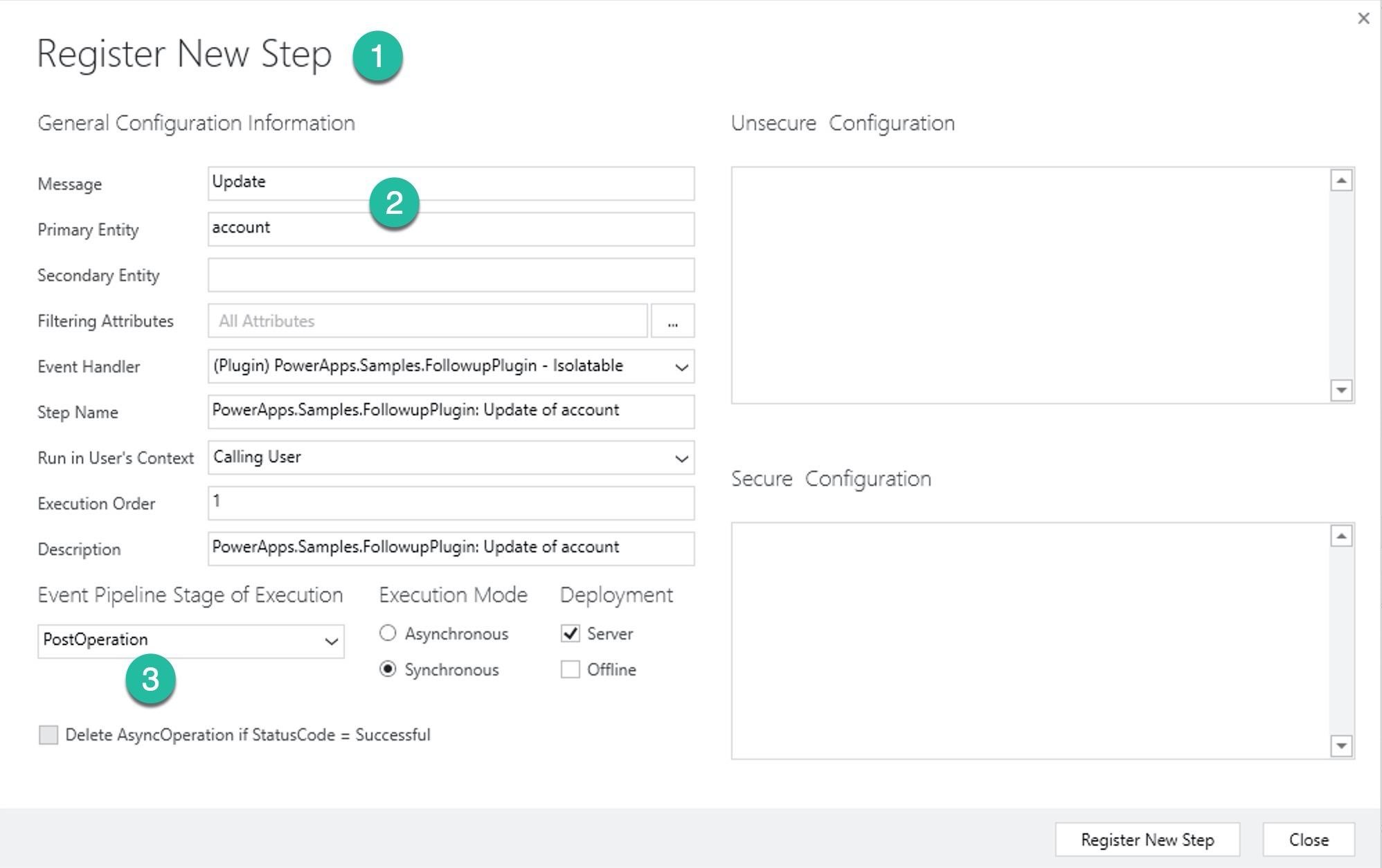 Register New Step @

General Configuration Information

Message Update ©
Primary Entity account

Secondary Entity

Filtering Attributes All Attributes

Event Handler (Plugin) PowerApps.Samples.FollowupPlugin - lsolatable
Step Name PowerApps.Samples.FollowupPlugin: Update of account
Run in User's Context Calling User

Execution Order 1

Description PowerApps.Samples.FollowupPlugin: Update of account

Event Pipeline Stage of Execution Execution Mode Deployment

PostOperation i © Asynchronous [¥] Server

© @ Synchronous [| Offline

|_| Delete AsyncOperation if StatusCode = Successful

v

Unsecure Configuration

Secure Configuration

Register New Step

Close