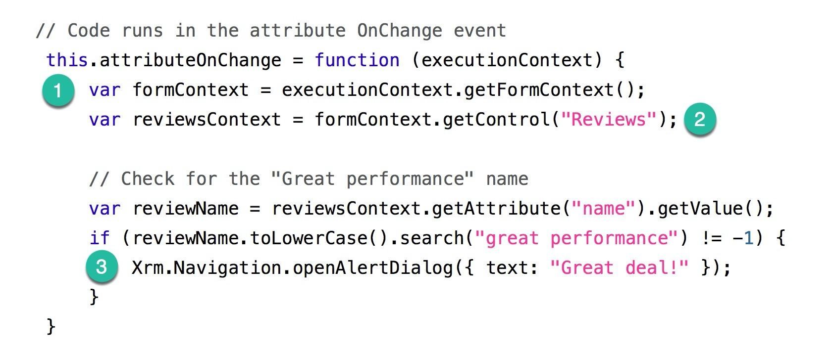 // Code runs in the attribute OnChange event
this.attributeOnChange = function (executionContext) {
@ var formContext = executionContext.getFormContext();

var reviewsContext = formContext.getControl("Reviews"); @

// Check for the "Great performance" name
var reviewName = reviewsContext.getAttribute("name").getValue();

if (reviewName. toLowerCase().search("great performance") != -1) {
© Xrm.Navigation.openAlertDialog({ text: "Great deal!" });
}